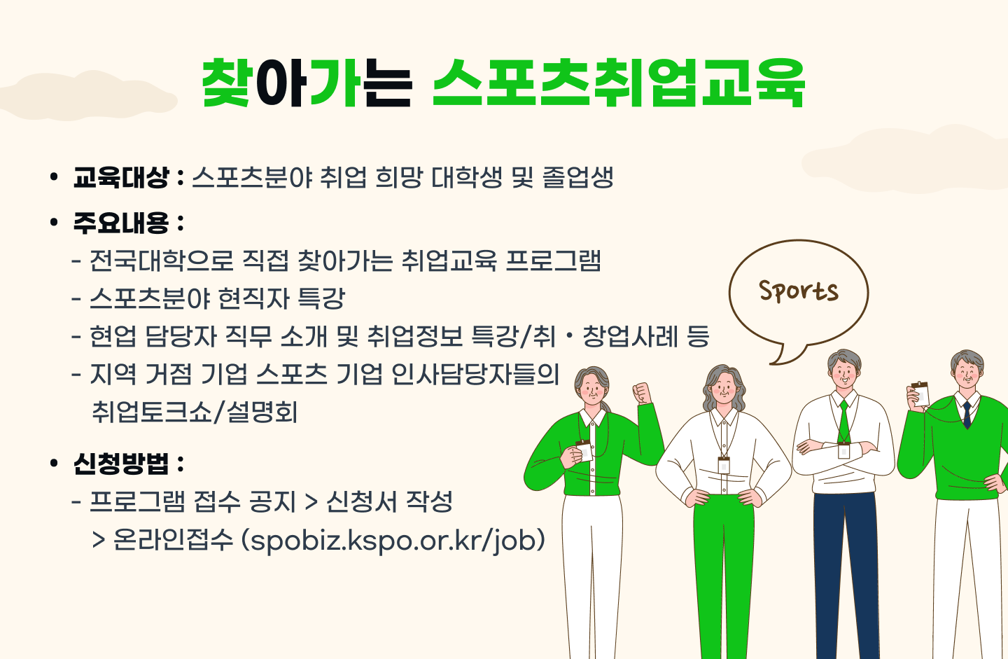 찾아가는 스포츠취업교육 프로그램 안내 : 교육대상 : 스포츠분야 취업 희망 대학생 및 졸업생,주요내용 : - 전국 대학으로 직접 찾아가는 취업교육 프로그램 -스포츠분야 현직자 특강 - 현업 담당자 직무 소개 및 취업정보 특강/취/창없 사례 등 - 지역 거점 기업 스포츠 기업 인사담당자들의 취업토크쇼/설명회 / 신청방법 : 프로그램 접수 공지 - 신청서 작성 - 온라인접수(spobiz.kspo.or.kr/job) * 대학 단위 신청. 자세한 일정 및 내용은 추후 잡스포이즈 공지사항을 통해 확인 가능